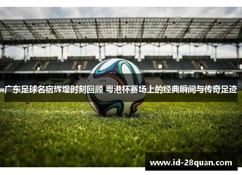广东足球名宿辉煌时刻回顾 粤港杯赛场上的经典瞬间与传奇足迹